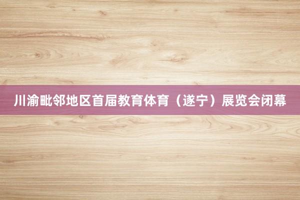 川渝毗邻地区首届教育体育（遂宁）展览会闭幕