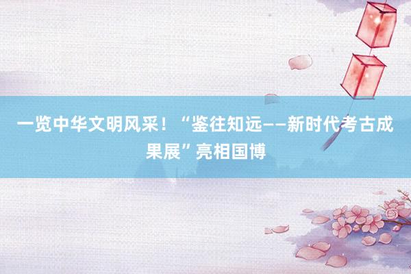 一览中华文明风采！“鉴往知远——新时代考古成果展”亮相国博