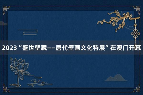 2023“盛世壁藏——唐代壁画文化特展”在澳门开幕