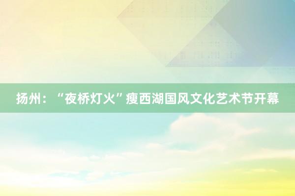扬州：“夜桥灯火”瘦西湖国风文化艺术节开幕