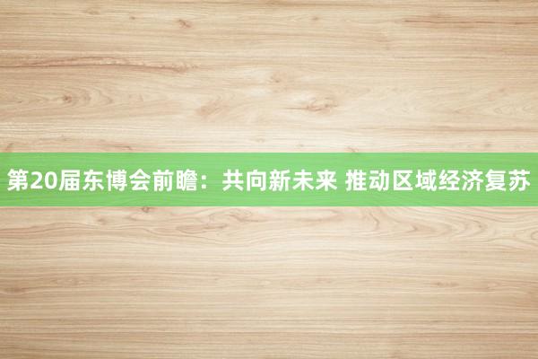 第20届东博会前瞻：共向新未来 推动区域经济复苏